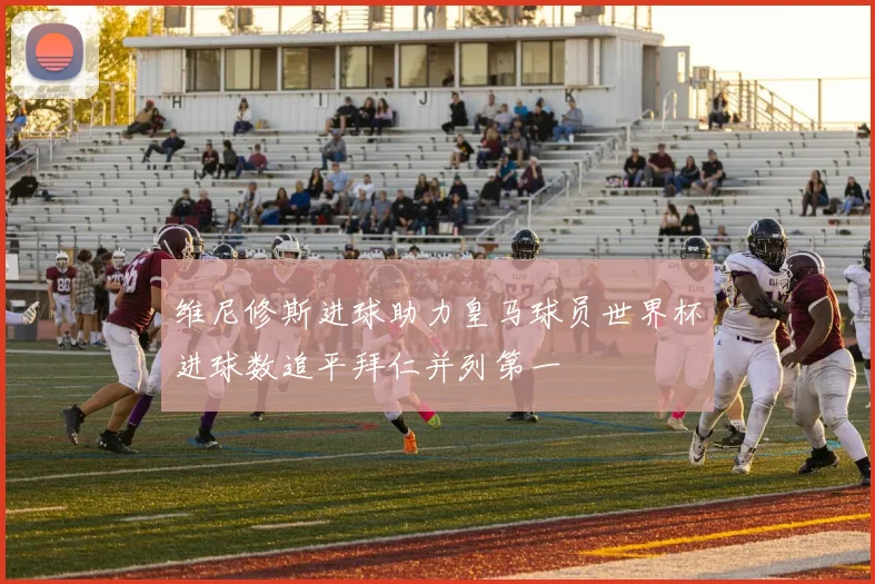 维尼修斯进球助力皇马球员世界杯进球数追平拜仁并列第一