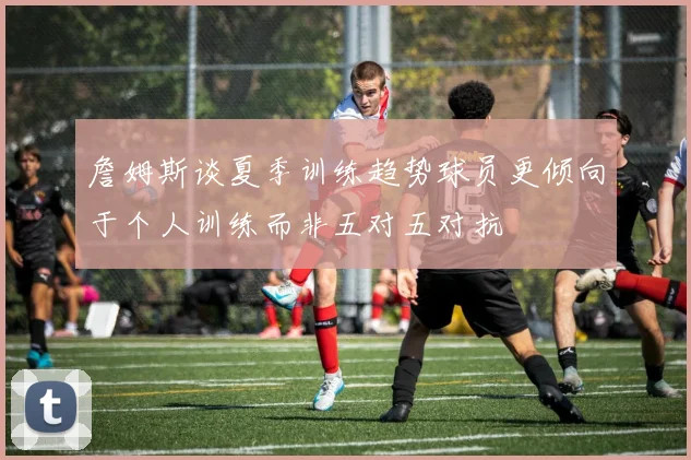 詹姆斯谈夏季训练趋势球员更倾向于个人训练而非五对五对抗