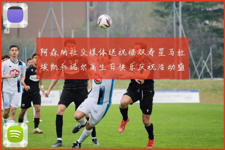 阿森纳社交媒体送祝福双寿星马杜埃凯和诺尔高生日快乐庆祝活动盛大开启
