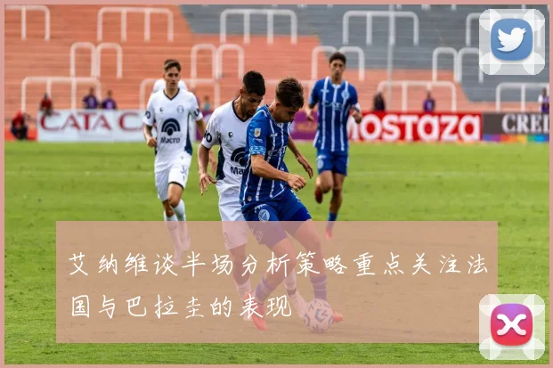 艾纳维谈半场分析策略重点关注法国与巴拉圭的表现