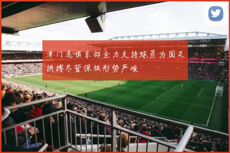 津门虎俱乐部全力支持球员为国足拼搏尽管保级形势严峻