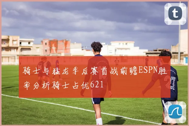 骑士与猛龙季后赛首战前瞻ESPN胜率分析骑士占优621