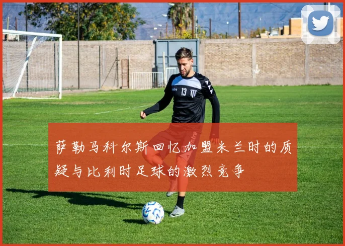 萨勒马科尔斯回忆加盟米兰时的质疑与比利时足球的激烈竞争