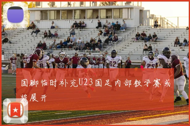 国脚临时补充U23国足内部教学赛或将展开