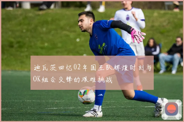 迪瓦茨回忆02年国王队辉煌时刻与OK组合交锋的艰难挑战