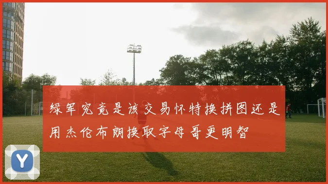 绿军究竟是该交易怀特换拼图还是用杰伦布朗换取字母哥更明智
