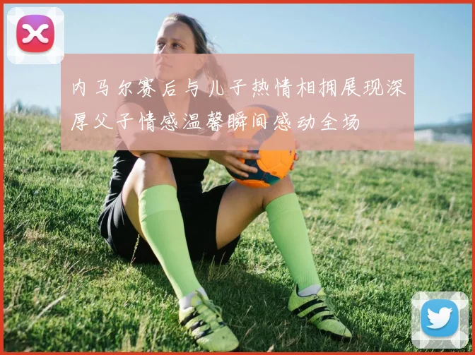 内马尔赛后与儿子热情相拥展现深厚父子情感温馨瞬间感动全场