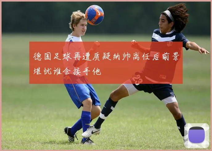 德国足球再遭质疑纳帅离任后前景堪忧谁会接手他