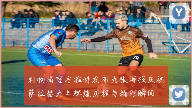 利物浦官方推特发布九张海报庆祝萨拉赫九年辉煌历程与精彩瞬间