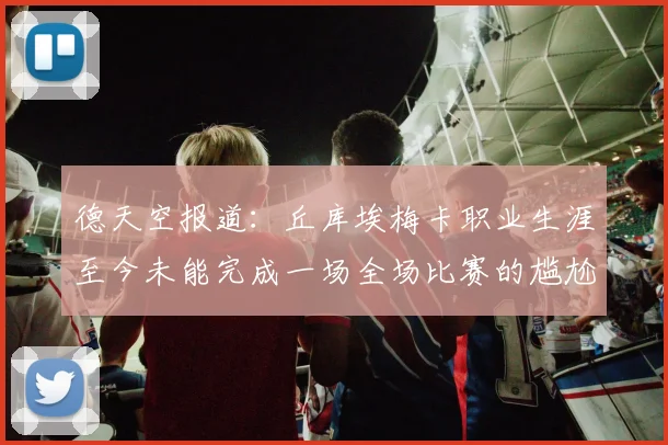 德天空报道：丘库埃梅卡职业生涯至今未能完成一场全场比赛的尴尬纪录