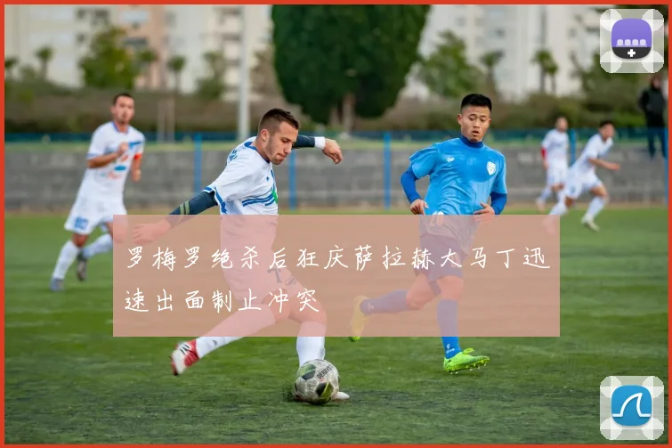 罗梅罗绝杀后狂庆萨拉赫大马丁迅速出面制止冲突