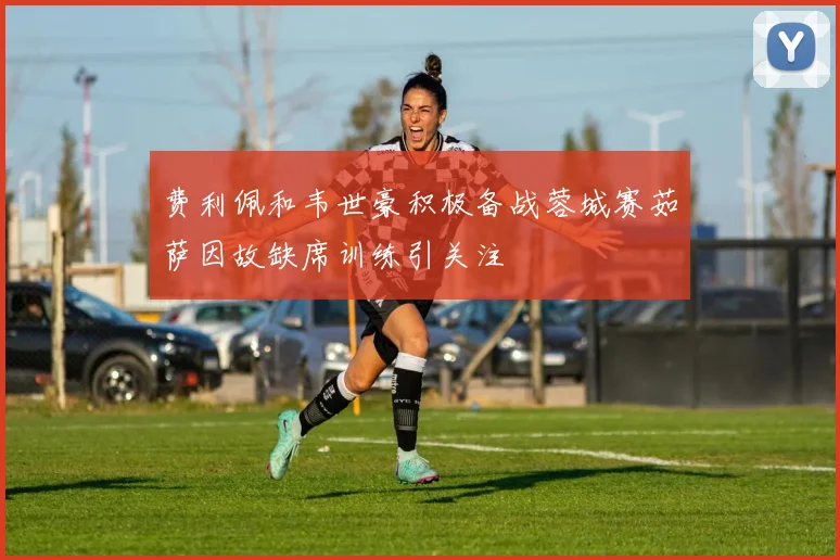 费利佩和韦世豪积极备战蓉城赛茹萨因故缺席训练引关注