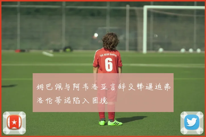 姆巴佩与阿韦洛亚言辞交锋逼迫弗洛伦蒂诺陷入困境