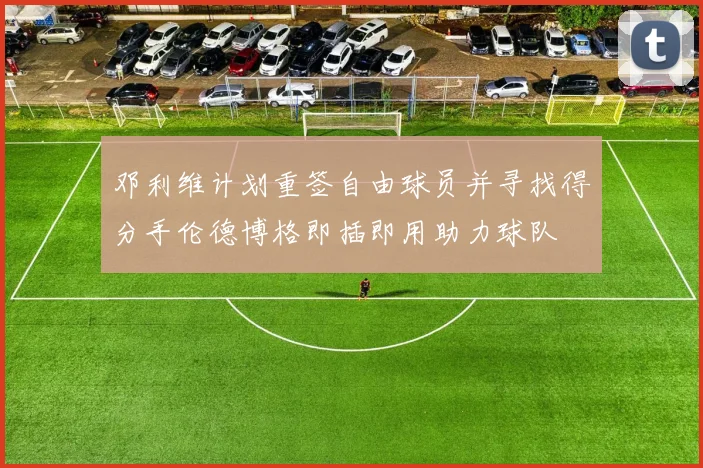 邓利维计划重签自由球员并寻找得分手伦德博格即插即用助力球队