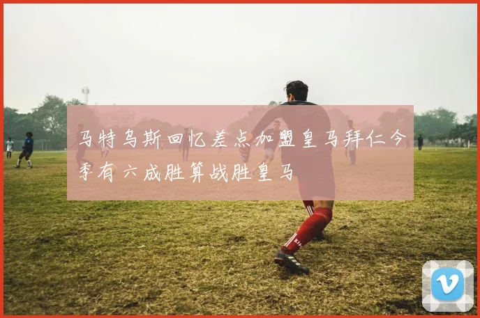 马特乌斯回忆差点加盟皇马拜仁今季有六成胜算战胜皇马