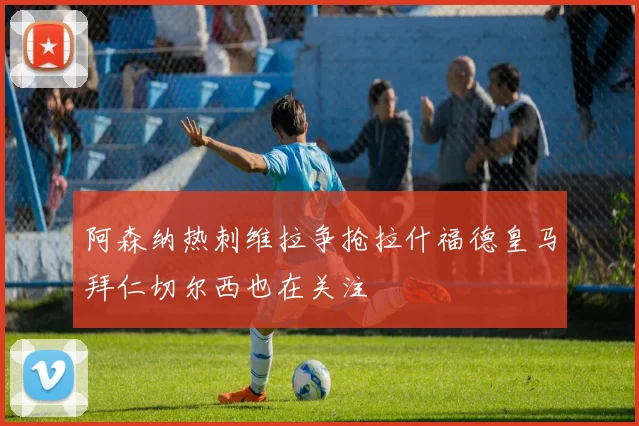 阿森纳热刺维拉争抢拉什福德皇马拜仁切尔西也在关注