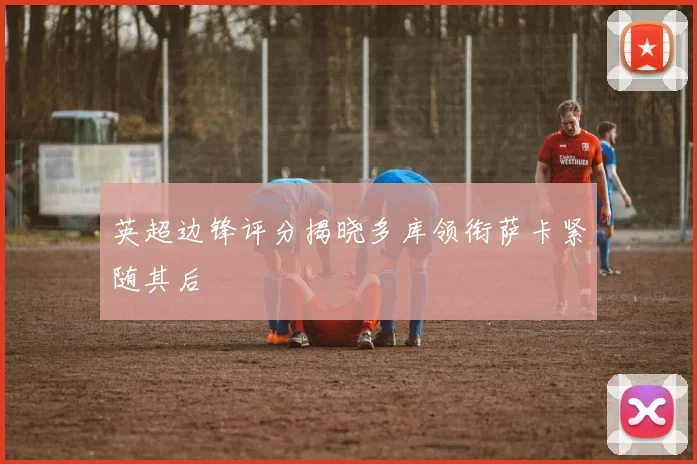 英超边锋评分揭晓多库领衔萨卡紧随其后