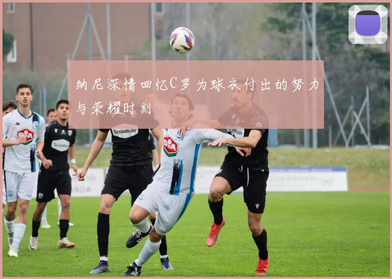 纳尼深情回忆C罗为球衣付出的努力与荣耀时刻