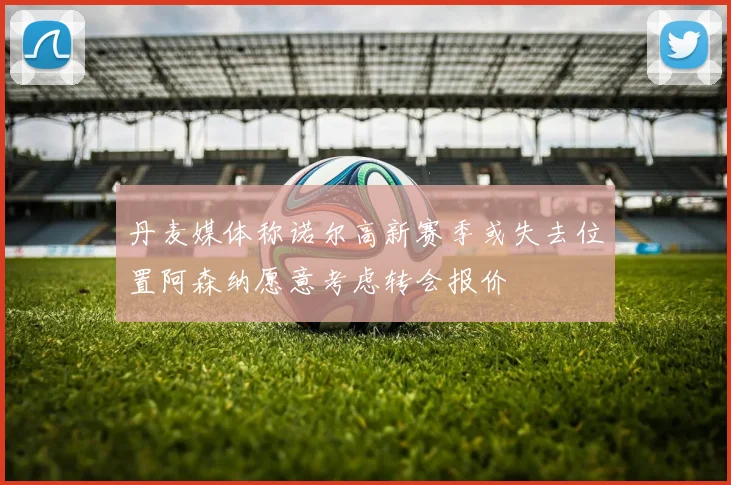 丹麦媒体称诺尔高新赛季或失去位置阿森纳愿意考虑转会报价