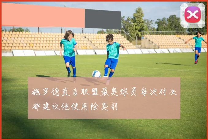施罗德直言联盟最臭球员每次对决都建议他使用除臭剂