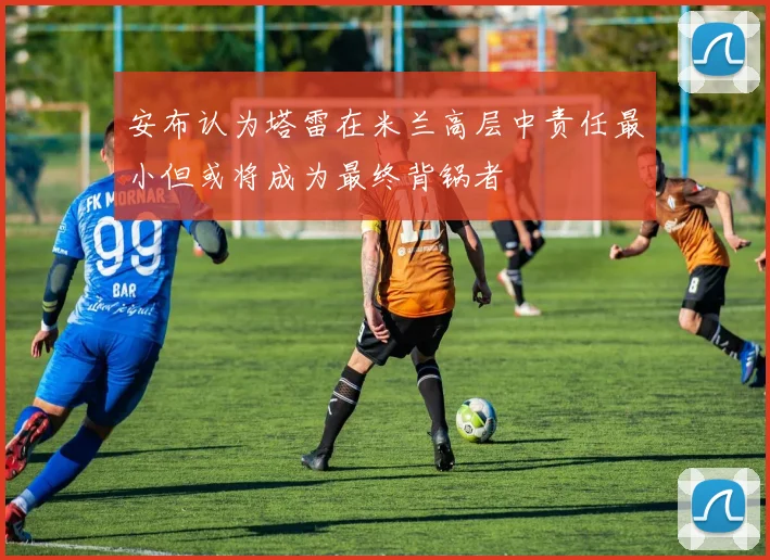 安布认为塔雷在米兰高层中责任最小但或将成为最终背锅者