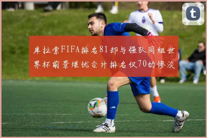 库拉索FIFA排名81却与强队同组世界杯前景堪忧合计排名仅70的惨淡现实