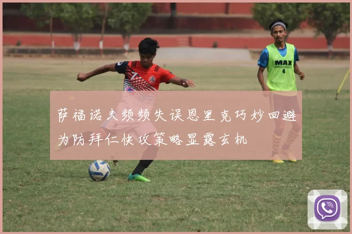 萨福诺夫频频失误恩里克巧妙回避为防拜仁快攻策略显露玄机