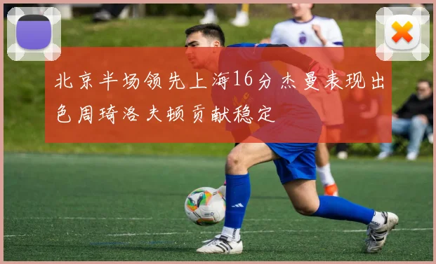 北京半场领先上海16分杰曼表现出色周琦洛夫顿贡献稳定