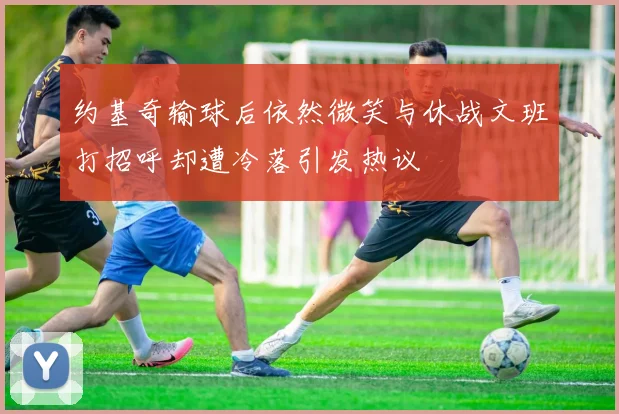 约基奇输球后依然微笑与休战文班打招呼却遭冷落引发热议