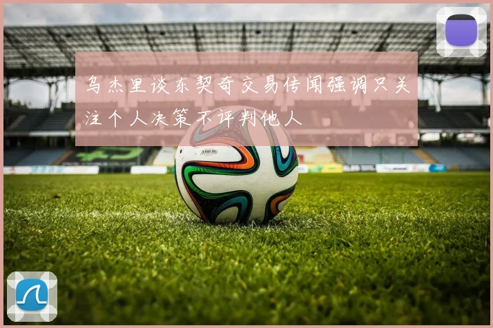 乌杰里谈东契奇交易传闻强调只关注个人决策不评判他人