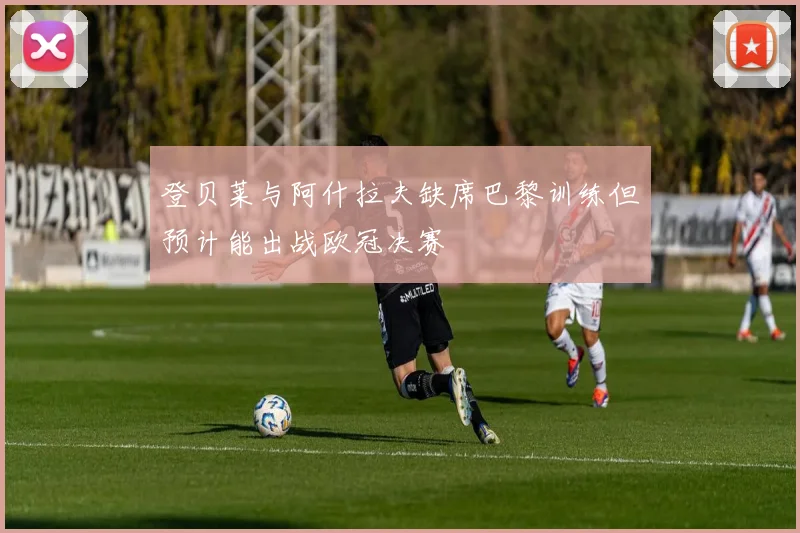 登贝莱与阿什拉夫缺席巴黎训练但预计能出战欧冠决赛