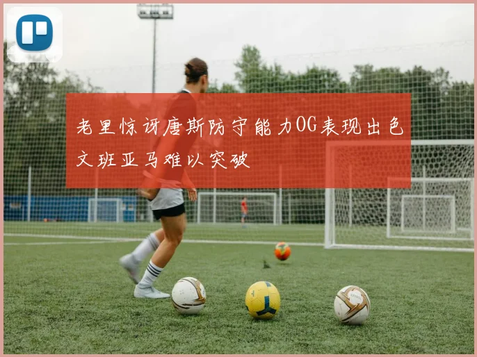 老里惊讶唐斯防守能力OG表现出色文班亚马难以突破