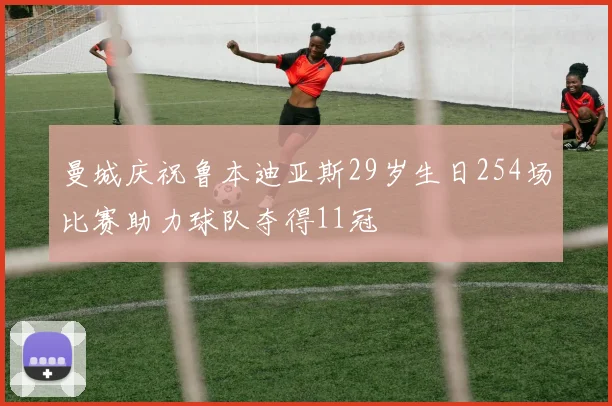 曼城庆祝鲁本迪亚斯29岁生日254场比赛助力球队夺得11冠