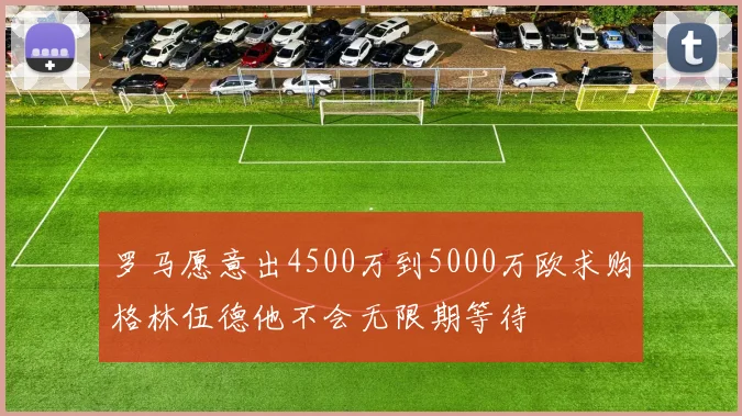 罗马愿意出4500万到5000万欧求购格林伍德他不会无限期等待