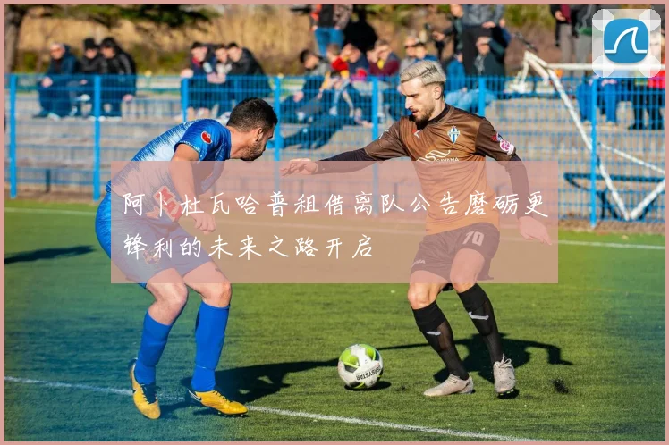 阿卜杜瓦哈普租借离队公告磨砺更锋利的未来之路开启